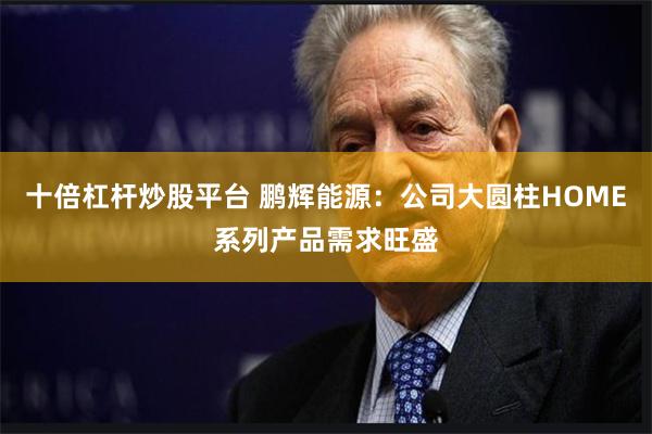 十倍杠杆炒股平台 鹏辉能源：公司大圆柱HOME系列产品需求旺盛