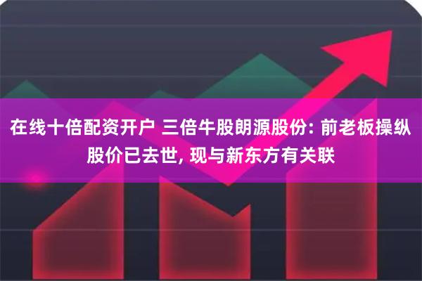 在线十倍配资开户 三倍牛股朗源股份: 前老板操纵股价已去世, 现与新东方有关联