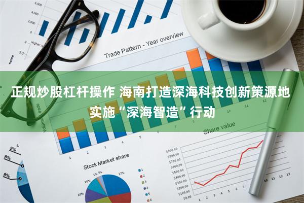 正规炒股杠杆操作 海南打造深海科技创新策源地 实施“深海智造”行动