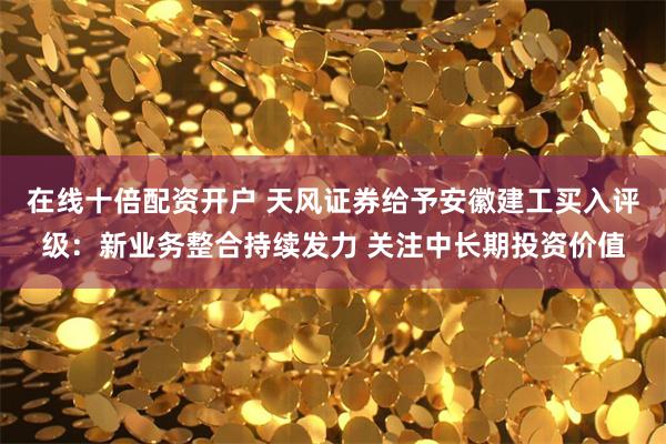 在线十倍配资开户 天风证券给予安徽建工买入评级：新业务整合持续发力 关注中长期投资价值