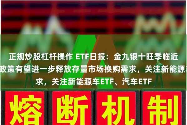正规炒股杠杆操作 ETF日报：金九银十旺季临近、叠加以旧换新政策有望进一步释放存量市场换购需求，关注新能源车ETF、汽车ETF