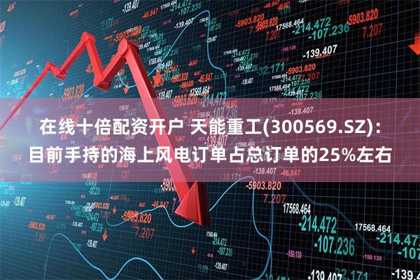 在线十倍配资开户 天能重工(300569.SZ)：目前手持的海上风电订单占总订单的25%左右