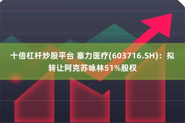 十倍杠杆炒股平台 塞力医疗(603716.SH)：拟转让阿克苏咏林51%股权