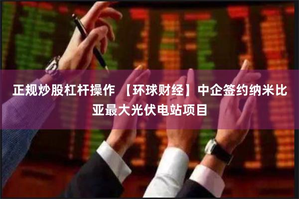 正规炒股杠杆操作 【环球财经】中企签约纳米比亚最大光伏电站项目