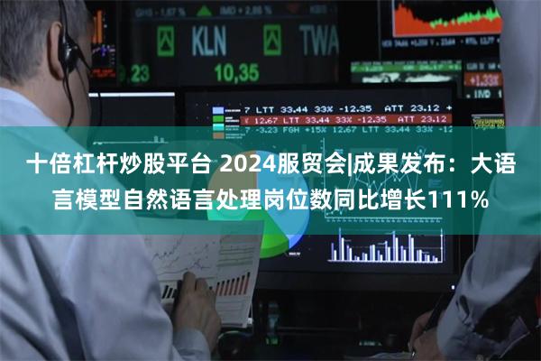 十倍杠杆炒股平台 2024服贸会|成果发布：大语言模型自然语言处理岗位数同比增长111%