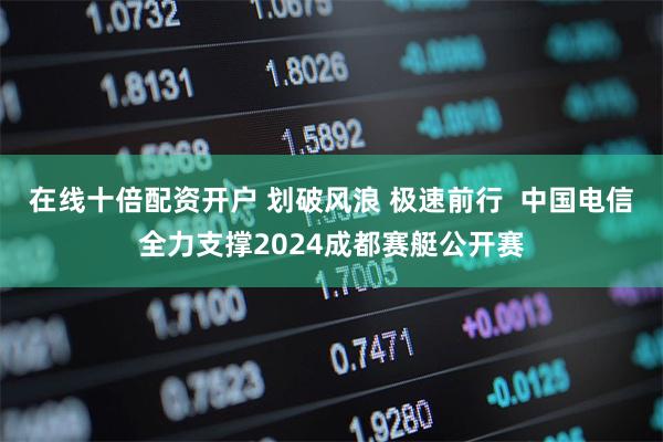 在线十倍配资开户 划破风浪 极速前行  中国电信全力支撑2024成都赛艇公开赛