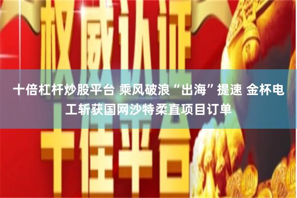 十倍杠杆炒股平台 乘风破浪“出海”提速 金杯电工斩获国网沙特柔直项目订单