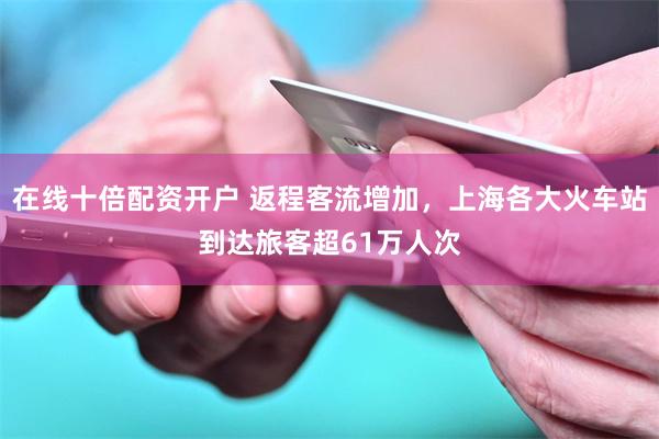 在线十倍配资开户 返程客流增加，上海各大火车站到达旅客超61万人次