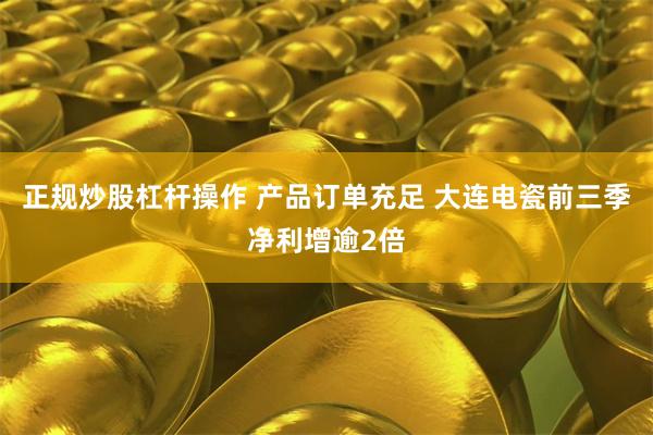 正规炒股杠杆操作 产品订单充足 大连电瓷前三季净利增逾2倍