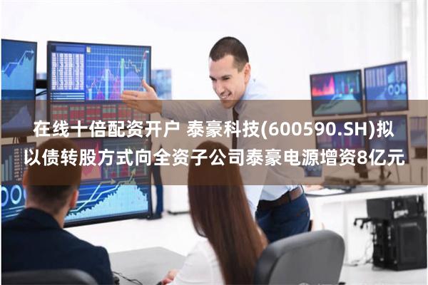 在线十倍配资开户 泰豪科技(600590.SH)拟以债转股方式向全资子公司泰豪电源增资8亿元