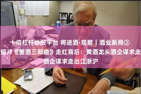 十倍杠杆炒股平台 将进酒·观察｜酒业新局② 魔性洗脑短片《蟹酒三部曲》走红背后：黄酒龙头酒企谋求走出江浙沪