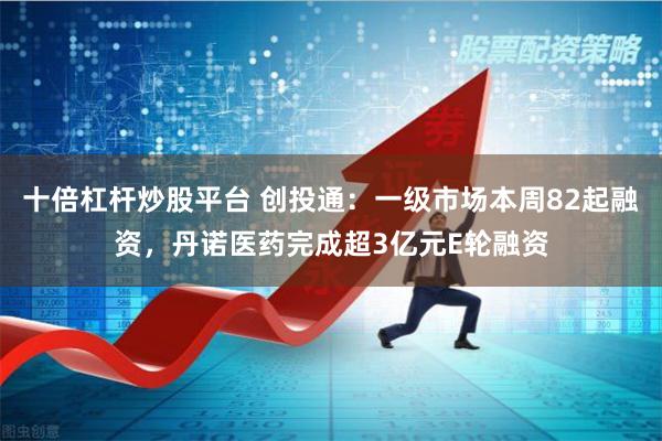 十倍杠杆炒股平台 创投通：一级市场本周82起融资，丹诺医药完成超3亿元E轮融资