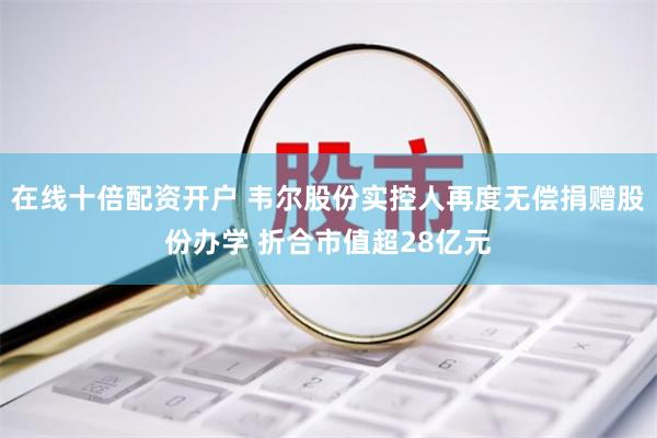 在线十倍配资开户 韦尔股份实控人再度无偿捐赠股份办学 折合市值超28亿元