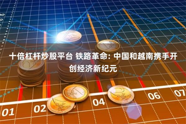十倍杠杆炒股平台 铁路革命: 中国和越南携手开创经济新纪元
