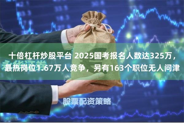 十倍杠杆炒股平台 2025国考报名人数达325万，最热岗位1.67万人竞争，另有163个职位无人问津
