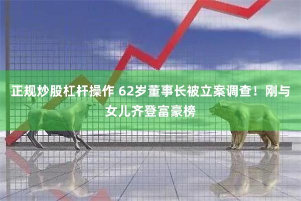 正规炒股杠杆操作 62岁董事长被立案调查！刚与女儿齐登富豪榜