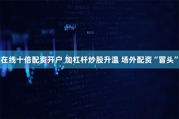 在线十倍配资开户 加杠杆炒股升温 场外配资“冒头”
