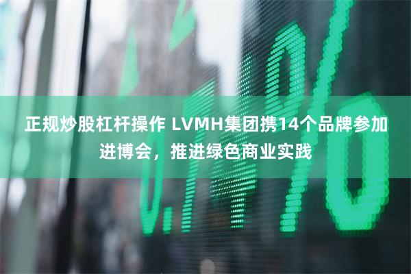 正规炒股杠杆操作 LVMH集团携14个品牌参加进博会，推进绿色商业实践