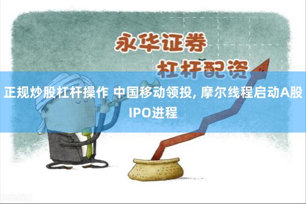 正规炒股杠杆操作 中国移动领投, 摩尔线程启动A股IPO进程