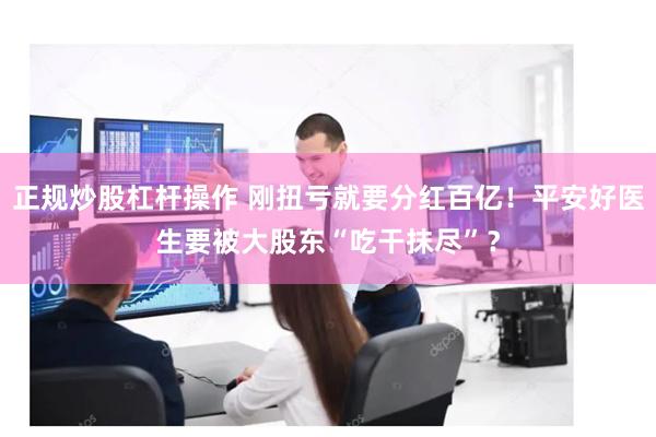 正规炒股杠杆操作 刚扭亏就要分红百亿！平安好医生要被大股东“吃干抹尽”？