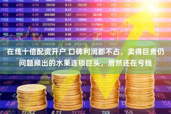 在线十倍配资开户 口碑利润都不占，卖得巨贵仍问题频出的水果连锁巨头，居然还在亏钱