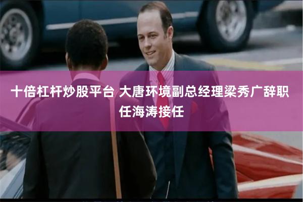 十倍杠杆炒股平台 大唐环境副总经理梁秀广辞职 任海涛接任