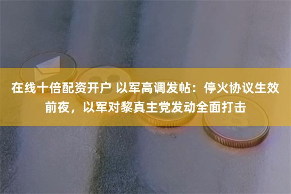在线十倍配资开户 以军高调发帖：停火协议生效前夜，以军对黎真主党发动全面打击