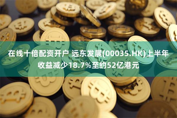 在线十倍配资开户 远东发展(00035.HK)上半年收益减少18.7%至约52亿港元