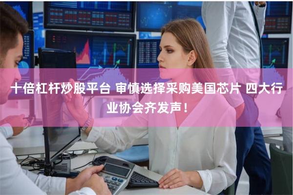 十倍杠杆炒股平台 审慎选择采购美国芯片 四大行业协会齐发声！
