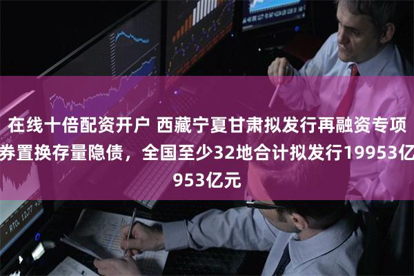 在线十倍配资开户 西藏宁夏甘肃拟发行再融资专项债券置换存量隐债，全国至少32地合计拟发行19953亿元