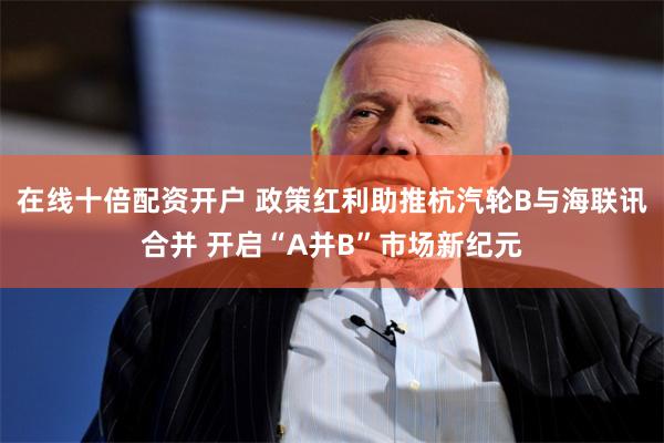 在线十倍配资开户 政策红利助推杭汽轮B与海联讯合并 开启“A并B”市场新纪元