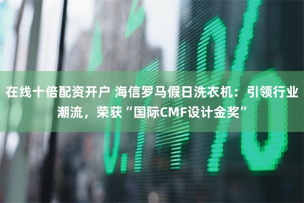在线十倍配资开户 海信罗马假日洗衣机：引领行业潮流，荣获“国际CMF设计金奖”