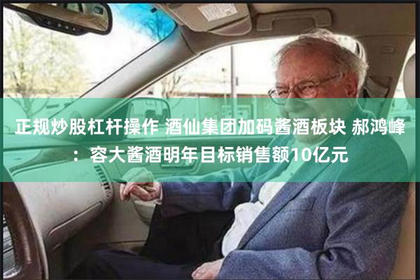 正规炒股杠杆操作 酒仙集团加码酱酒板块 郝鸿峰：容大酱酒明年目标销售额10亿元