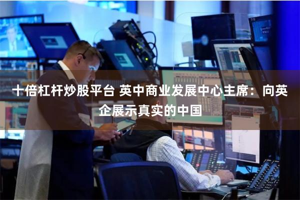 十倍杠杆炒股平台 英中商业发展中心主席：向英企展示真实的中国