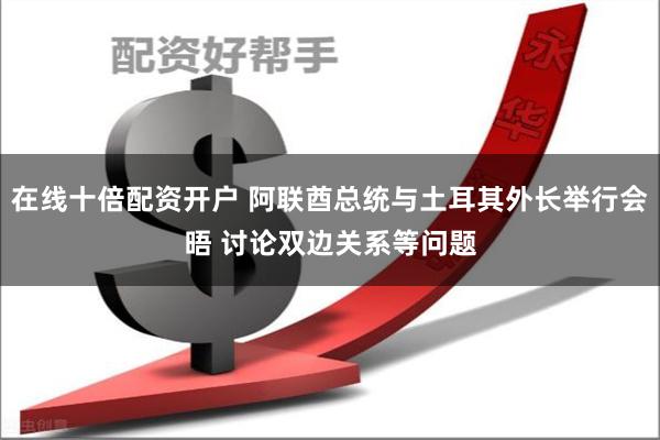 在线十倍配资开户 阿联酋总统与土耳其外长举行会晤 讨论双边关系等问题