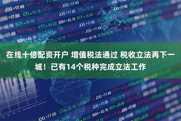 在线十倍配资开户 增值税法通过 税收立法再下一城！已有14个税种完成立法工作