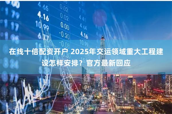 在线十倍配资开户 2025年交运领域重大工程建设怎样安排？官方最新回应