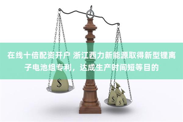 在线十倍配资开户 浙江西力新能源取得新型锂离子电池组专利，达成生产时间短等目的
