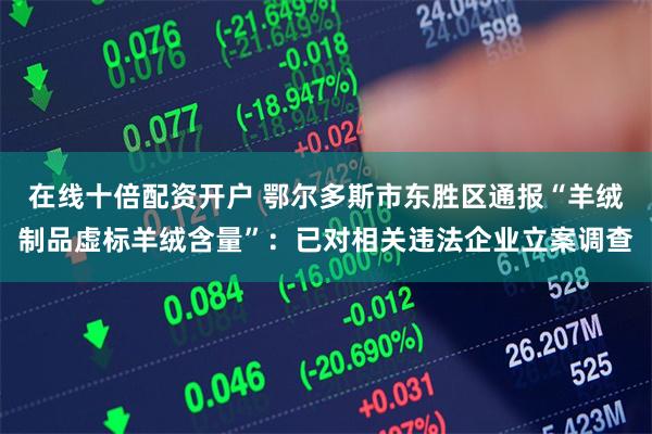 在线十倍配资开户 鄂尔多斯市东胜区通报“羊绒制品虚标羊绒含量”：已对相关违法企业立案调查