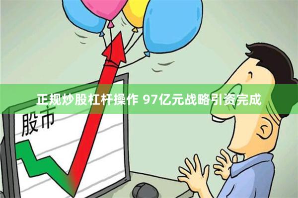 正规炒股杠杆操作 97亿元战略引资完成