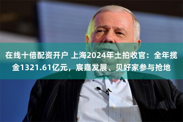 在线十倍配资开户 上海2024年土拍收官：全年揽金1321.61亿元，宸嘉发展、贝好家参与抢地