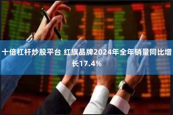 十倍杠杆炒股平台 红旗品牌2024年全年销量同比增长17.4%