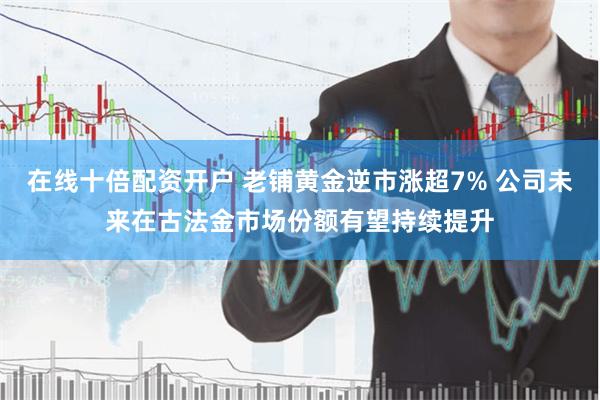 在线十倍配资开户 老铺黄金逆市涨超7% 公司未来在古法金市场份额有望持续提升