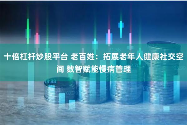 十倍杠杆炒股平台 老百姓：拓展老年人健康社交空间 数智赋能慢病管理