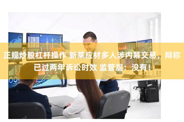 正规炒股杠杆操作 新莱应材多人涉内幕交易，辩称已过两年诉讼时效 监管层：没有！