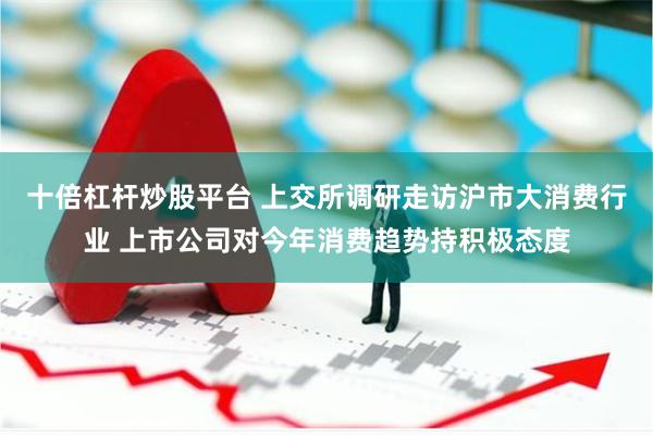 十倍杠杆炒股平台 上交所调研走访沪市大消费行业 上市公司对今年消费趋势持积极态度