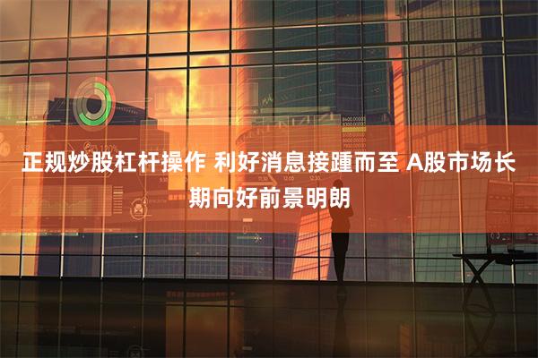正规炒股杠杆操作 利好消息接踵而至 A股市场长期向好前景明朗