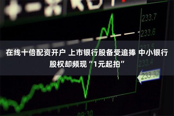 在线十倍配资开户 上市银行股备受追捧 中小银行股权却频现“1元起拍”