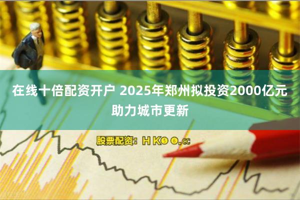 在线十倍配资开户 2025年郑州拟投资2000亿元助力城市更新